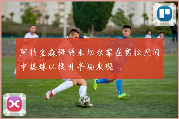 阿特金森强调米切尔需在宽松空间中接球以提升半场表现