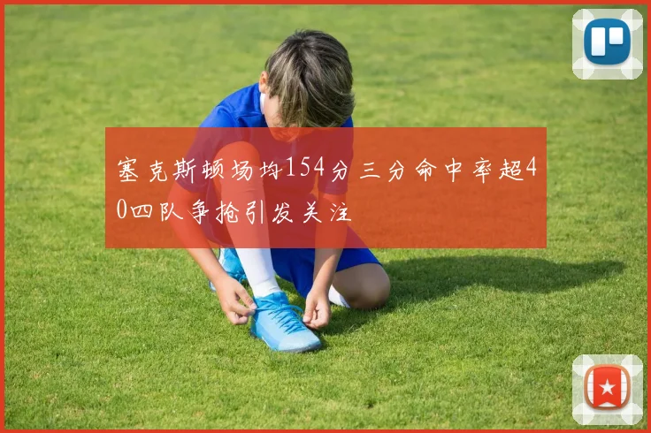 塞克斯顿场均154分三分命中率超40四队争抢引发关注