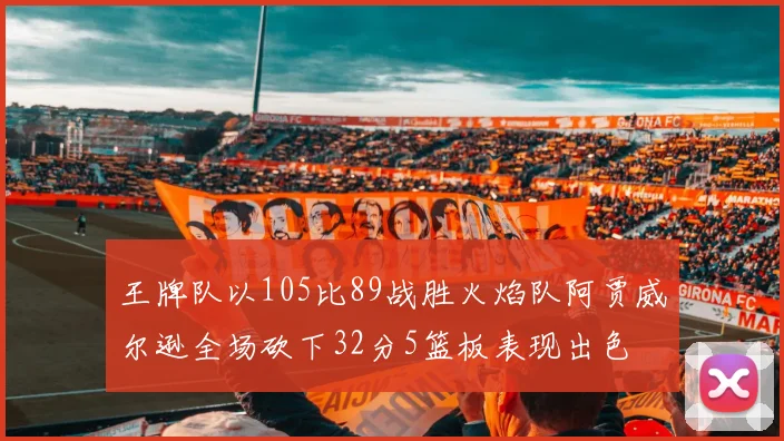 王牌队以105比89战胜火焰队阿贾威尔逊全场砍下32分5篮板表现出色