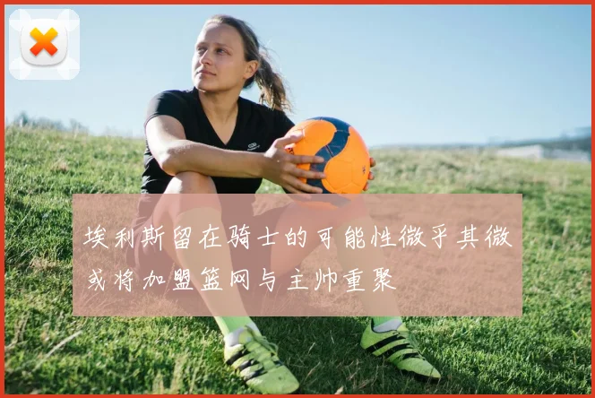 埃利斯留在骑士的可能性微乎其微或将加盟篮网与主帅重聚