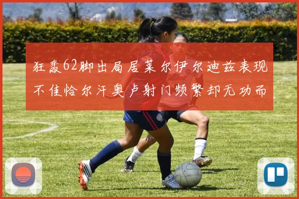 狂轰62脚出局居莱尔伊尔迪兹表现不佳恰尔汗奥卢射门频繁却无功而返