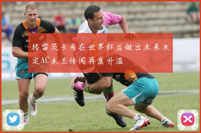 格雷茨卡或在世界杯后做出未来决定AC米兰传闻再度升温