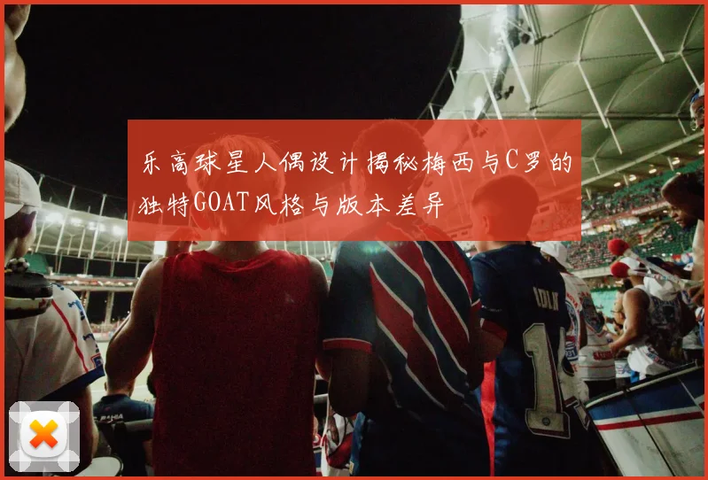 乐高球星人偶设计揭秘梅西与C罗的独特GOAT风格与版本差异
