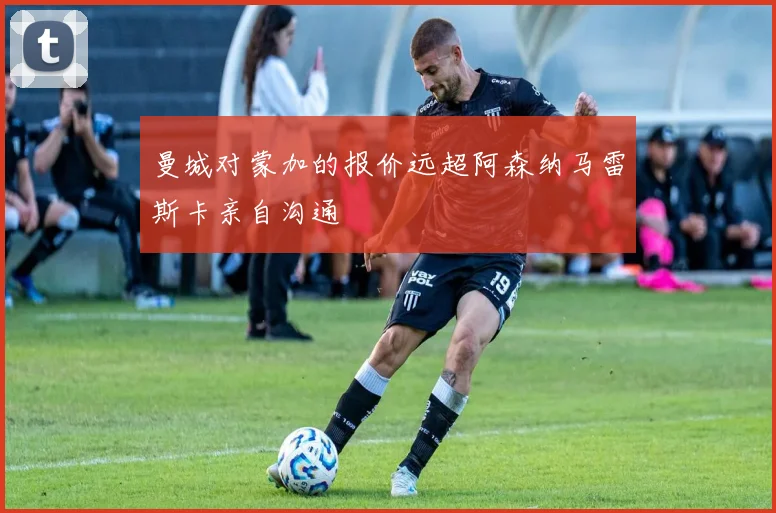 曼城对蒙加的报价远超阿森纳马雷斯卡亲自沟通
