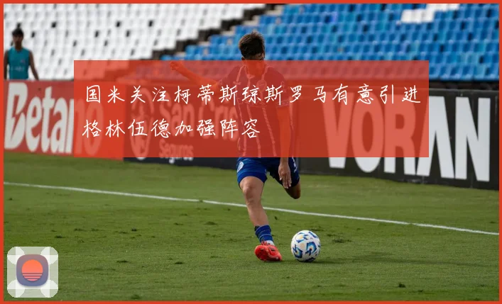 国米关注柯蒂斯琼斯罗马有意引进格林伍德加强阵容