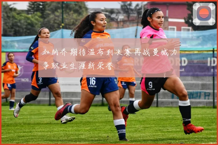 加纳乔期待温布利决赛再战曼城力争职业生涯新荣誉