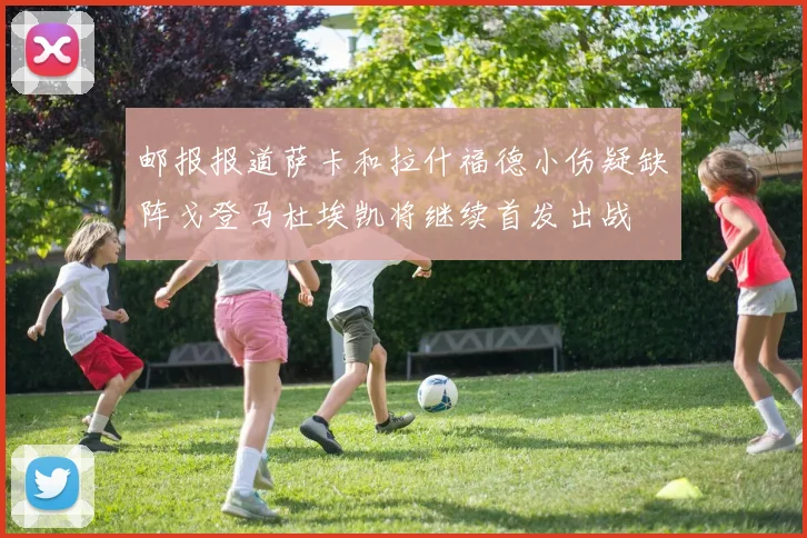 邮报报道萨卡和拉什福德小伤疑缺阵戈登马杜埃凯将继续首发出战