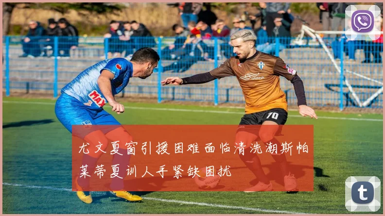 尤文夏窗引援困难面临清洗潮斯帕莱蒂夏训人手紧缺困扰