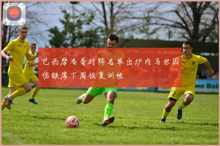 巴西摩洛哥对阵名单出炉内马尔因伤缺席下周恢复训练
