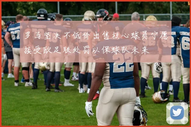 罗马坚决不低价出售核心球员宁愿接受欧足联处罚以保球队未来