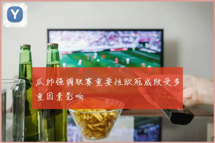 瓜帅强调联赛重要性欧冠成败受多重因素影响