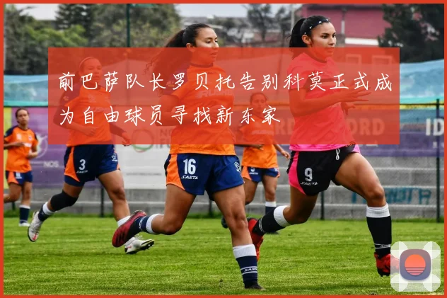 前巴萨队长罗贝托告别科莫正式成为自由球员寻找新东家