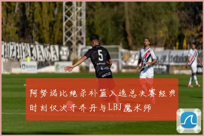 阿努诺比绝杀补篮入选总决赛经典时刻仅次于乔丹与LBJ魔术师