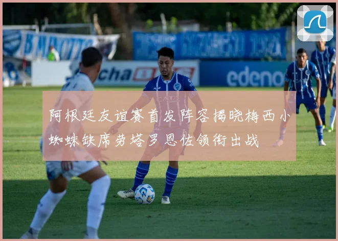 阿根廷友谊赛首发阵容揭晓梅西小蜘蛛缺席劳塔罗恩佐领衔出战