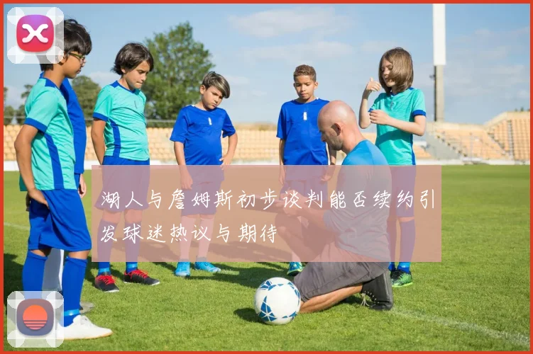 湖人与詹姆斯初步谈判能否续约引发球迷热议与期待