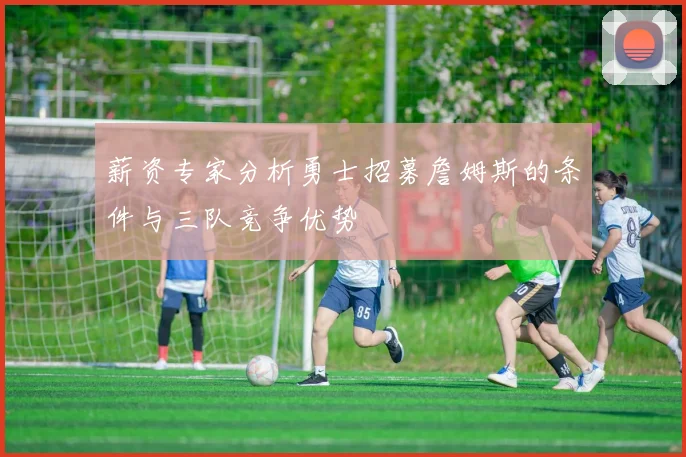 薪资专家分析勇士招募詹姆斯的条件与三队竞争优势