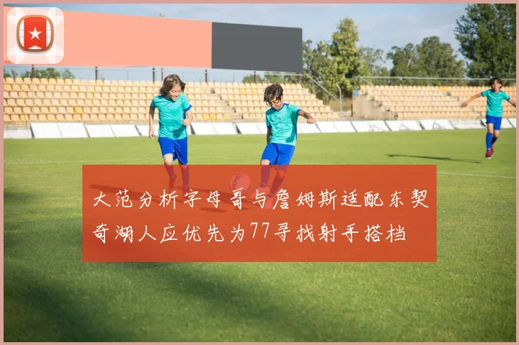 大范分析字母哥与詹姆斯适配东契奇湖人应优先为77寻找射手搭档